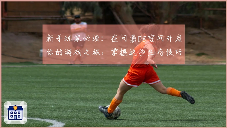 新手玩家必读：在问鼎pg官网开启你的游戏之旅，掌握这些生存技巧助你更快上手